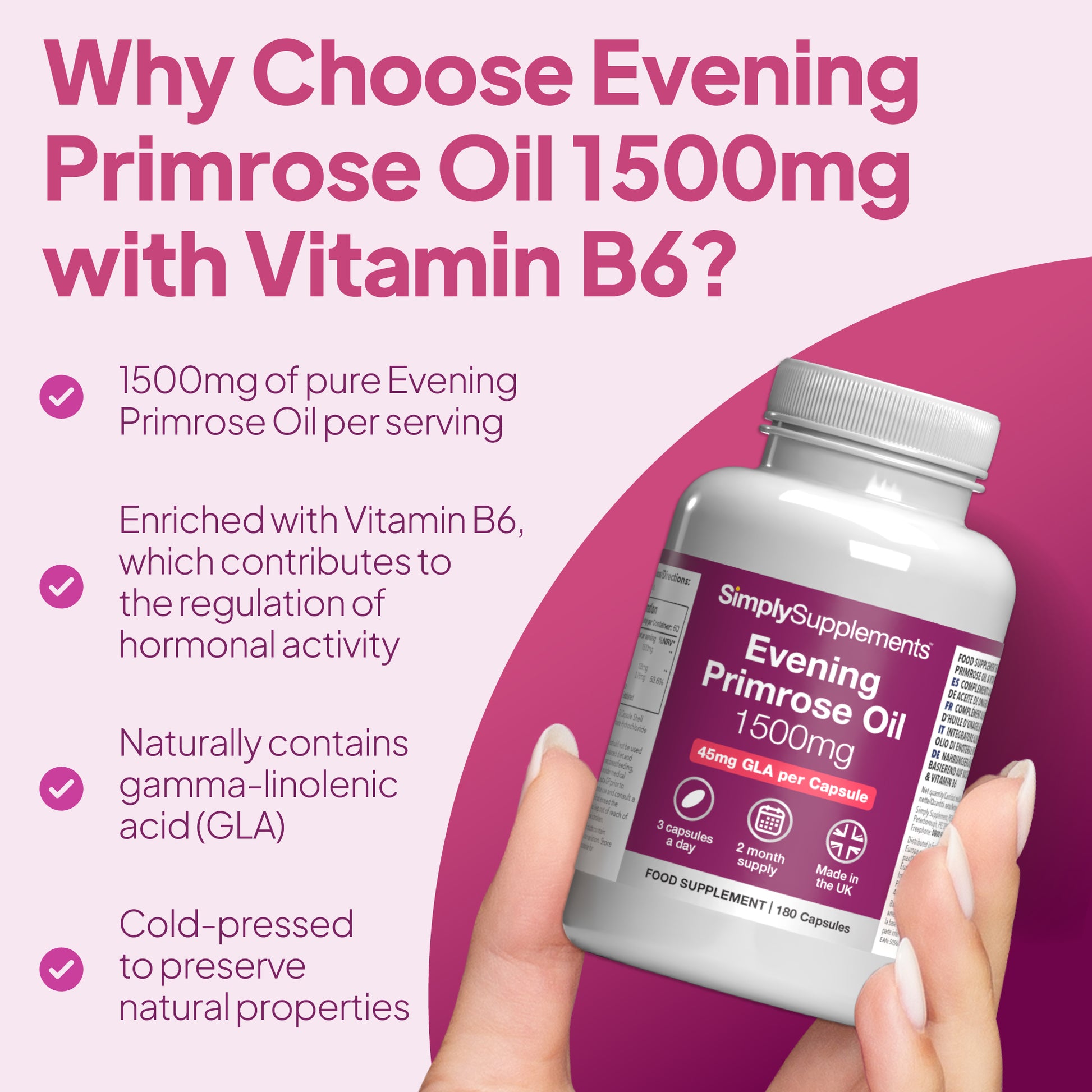 1500mg of pure Evening Primrose Oil and enriched with Vitamin B6, which contribute to the regulation of hormonal activity.
