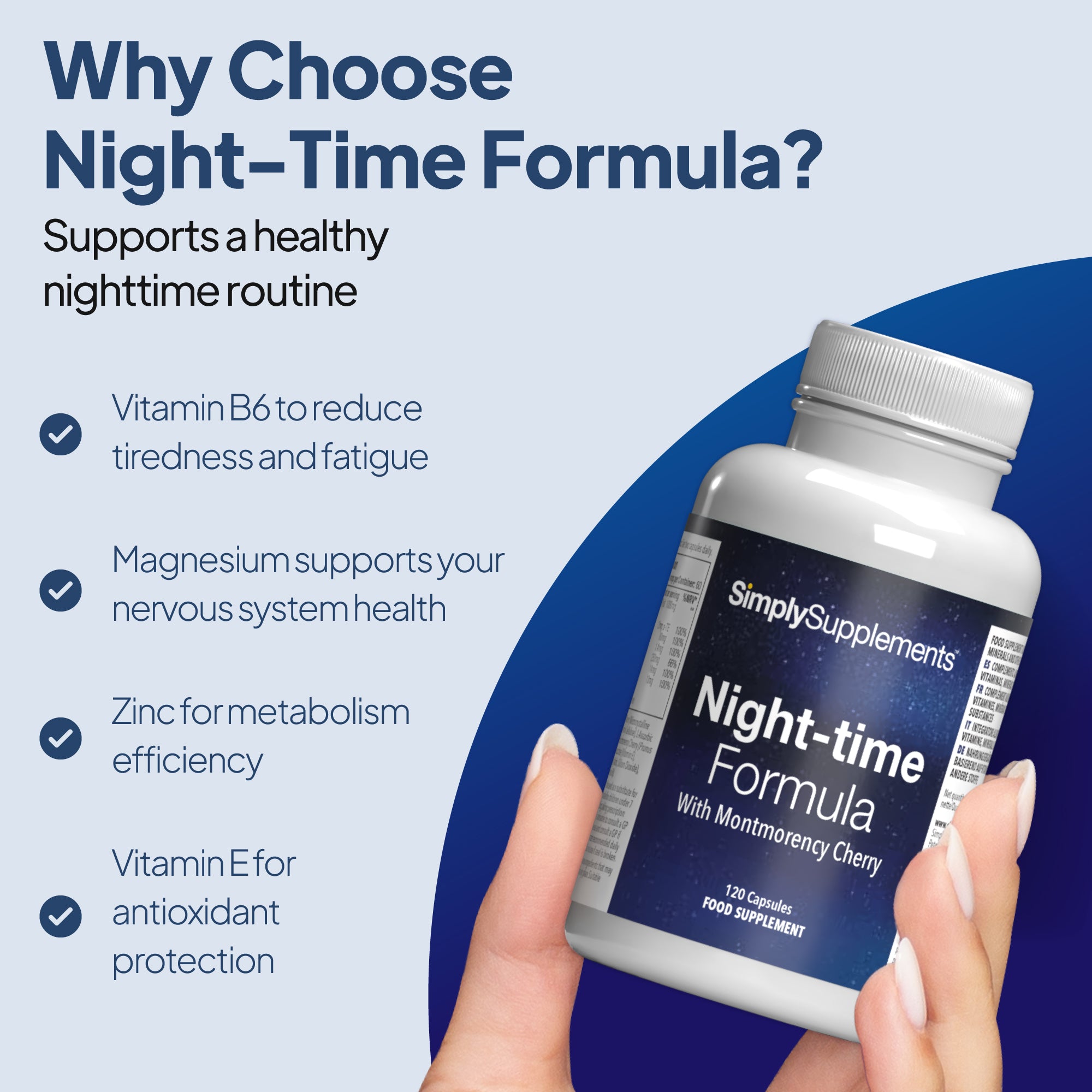 Simply Supplements Night Time Formula provides Vitamin B6 to reduce tiredness & fatigue, magnesium for nervous system health, zinc for metabolism efficiency and vitamin E for antioxidant protection.